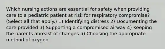 Which nursing actions are essential for safety when providing care to a pediatric patient at risk for respiratory compromise? (Select all that apply.) 1) Identifying distress 2) Documenting the care provided 3) Supporting a compromised airway 4) Keeping the parents abreast of changes 5) Choosing the appropriate method of oxygen