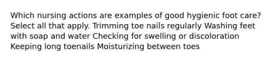 Which nursing actions are examples of good hygienic foot care? Select all that apply. Trimming toe nails regularly Washing feet with soap and water Checking for swelling or discoloration Keeping long toenails Moisturizing between toes