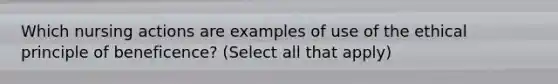 Which nursing actions are examples of use of the ethical principle of beneficence? (Select all that apply)