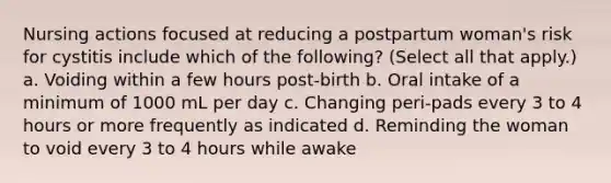 Nursing actions focused at reducing a postpartum woman's risk for cystitis include which of the following? (Select all that apply.) a. Voiding within a few hours post-birth b. Oral intake of a minimum of 1000 mL per day c. Changing peri-pads every 3 to 4 hours or more frequently as indicated d. Reminding the woman to void every 3 to 4 hours while awake