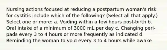 Nursing actions focused at reducing a postpartum woman's risk for cystitis include which of the following? (Select all that apply.) Select one or more: a. Voiding within a few hours post-birth b. Oral intake of a minimum of 3000 mL per day c. Changing peri-pads every 3 to 4 hours or more frequently as indicated d. Reminding the woman to void every 3 to 4 hours while awake