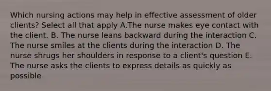 Which nursing actions may help in effective assessment of older clients? Select all that apply A.The nurse makes eye contact with the client. B. The nurse leans backward during the interaction C. The nurse smiles at the clients during the interaction D. The nurse shrugs her shoulders in response to a client's question E. The nurse asks the clients to express details as quickly as possible