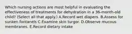 Which nursing actions are most helpful in evaluating the effectiveness of treatments for dehydration in a 36-month-old child? (Select all that apply.) A.Record wet diapers. B.Assess for sunken fontanels C.Examine skin turgor. D.Observe mucous membranes. E.Record dietary intake