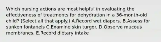 Which nursing actions are most helpful in evaluating the effectiveness of treatments for dehydration in a 36-month-old child? (Select all that apply.) A.Record wet diapers. B.Assess for sunken fontanels C.Examine skin turgor. D.Observe mucous membranes. E.Record dietary intake