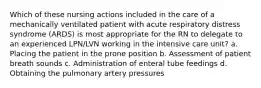 Which of these nursing actions included in the care of a mechanically ventilated patient with acute respiratory distress syndrome (ARDS) is most appropriate for the RN to delegate to an experienced LPN/LVN working in the intensive care unit? a. Placing the patient in the prone position b. Assessment of patient breath sounds c. Administration of enteral tube feedings d. Obtaining the pulmonary artery pressures