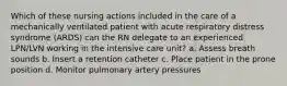 Which of these nursing actions included in the care of a mechanically ventilated patient with acute respiratory distress syndrome (ARDS) can the RN delegate to an experienced LPN/LVN working in the intensive care unit? a. Assess breath sounds b. Insert a retention catheter c. Place patient in the prone position d. Monitor pulmonary artery pressures