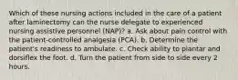 Which of these nursing actions included in the care of a patient after laminectomy can the nurse delegate to experienced nursing assistive personnel (NAP)? a. Ask about pain control with the patient-controlled analgesia (PCA). b. Determine the patient's readiness to ambulate. c. Check ability to plantar and dorsiflex the foot. d. Turn the patient from side to side every 2 hours.