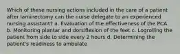 Which of these nursing actions included in the care of a patient after laminectomy can the nurse delegate to an experienced nursing assistant? a. Evaluation of the effectiveness of the PCA b. Monitoring plantar and dorsiflexion of the feet c. Logrolling the patient from side to side every 2 hours d. Determining the patient's readiness to ambulate