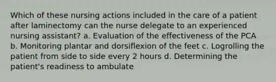 Which of these nursing actions included in the care of a patient after laminectomy can the nurse delegate to an experienced nursing assistant? a. Evaluation of the effectiveness of the PCA b. Monitoring plantar and dorsiflexion of the feet c. Logrolling the patient from side to side every 2 hours d. Determining the patient's readiness to ambulate