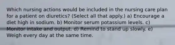 Which nursing actions would be included in the nursing care plan for a patient on diuretics? (Select all that apply.) a) Encourage a diet high in sodium. b) Monitor serum potassium levels. c) Monitor intake and output. d) Remind to stand up slowly. e) Weigh every day at the same time.