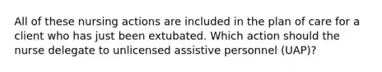 All of these nursing actions are included in the plan of care for a client who has just been extubated. Which action should the nurse delegate to unlicensed assistive personnel (UAP)?