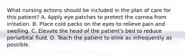 What nursing actions should be included in the plan of care for this patient? A. Apply eye patches to protect the cornea from irritation. B. Place cold packs on the eyes to relieve pain and swelling. C. Elevate the head of the patient's bed to reduce periorbital fluid. D. Teach the patient to blink as infrequently as possible.