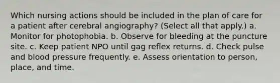 Which nursing actions should be included in the plan of care for a patient after cerebral angiography? (Select all that apply.) a. Monitor for photophobia. b. Observe for bleeding at the puncture site. c. Keep patient NPO until gag reflex returns. d. Check pulse and blood pressure frequently. e. Assess orientation to person, place, and time.