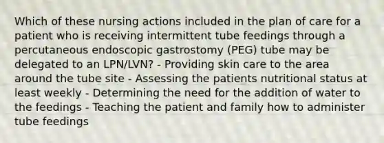 Which of these nursing actions included in the plan of care for a patient who is receiving intermittent tube feedings through a percutaneous endoscopic gastrostomy (PEG) tube may be delegated to an LPN/LVN? - Providing skin care to the area around the tube site - Assessing the patients nutritional status at least weekly - Determining the need for the addition of water to the feedings - Teaching the patient and family how to administer tube feedings