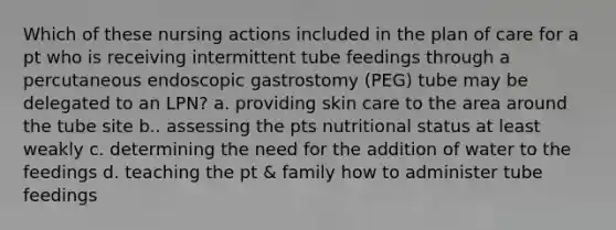 Which of these nursing actions included in the plan of care for a pt who is receiving intermittent tube feedings through a percutaneous endoscopic gastrostomy (PEG) tube may be delegated to an LPN? a. providing skin care to the area around the tube site b.. assessing the pts nutritional status at least weakly c. determining the need for the addition of water to the feedings d. teaching the pt & family how to administer tube feedings