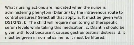 What nursing actions are indicated when the nurse is administering phenytoin (Dilantin) by the intravenous route to control seizures? Select all that apply. a. It must be given with D51/2NS. b. The child will require monitoring of therapeutic serum levels while taking this medication. c. Dilantin should be given with food because it causes gastrointestinal distress. d. It must be given in normal saline. e. It must be filtered.