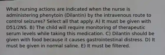 What nursing actions are indicated when the nurse is administering phenytoin (Dilantin) by the intravenous route to control seizures? Select all that apply. A) It must be given with D51/2NS. B) The child will require monitoring of therapeutic serum levels while taking this medication. C) Dilantin should be given with food because it causes gastrointestinal distress. D) It must be given in normal saline. E) It must be filtered.