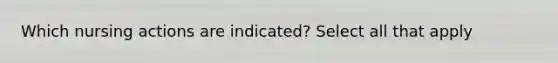 Which nursing actions are indicated? Select all that apply