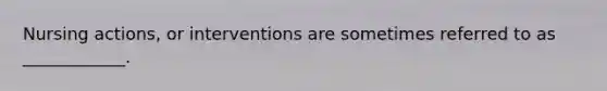 Nursing actions, or interventions are sometimes referred to as ____________.