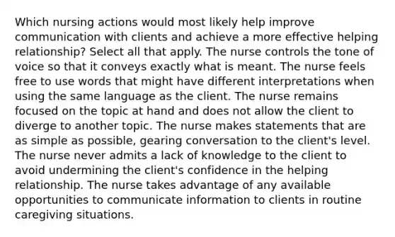 Which nursing actions would most likely help improve communication with clients and achieve a more effective helping relationship? Select all that apply. The nurse controls the tone of voice so that it conveys exactly what is meant. The nurse feels free to use words that might have different interpretations when using the same language as the client. The nurse remains focused on the topic at hand and does not allow the client to diverge to another topic. The nurse makes statements that are as simple as possible, gearing conversation to the client's level. The nurse never admits a lack of knowledge to the client to avoid undermining the client's confidence in the helping relationship. The nurse takes advantage of any available opportunities to communicate information to clients in routine caregiving situations.