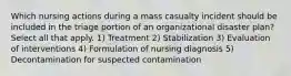 Which nursing actions during a mass casualty incident should be included in the triage portion of an organizational disaster plan? Select all that apply. 1) Treatment 2) Stabilization 3) Evaluation of interventions 4) Formulation of nursing diagnosis 5) Decontamination for suspected contamination