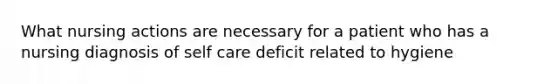 What nursing actions are necessary for a patient who has a nursing diagnosis of self care deficit related to hygiene