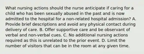 What nursing actions should the nurse anticipate if caring for a child who has been sexually abused in the past and is now admitted to the hospital for a non-related hospital admission? A. Provide brief descriptions and avoid any physical contact during delivery of care. B. Offer supportive care and be observant of verbal and non-verbal cues. C. No additional nursing actions required as this is unrelated to the prior event. D. Limit the number of visitors that can be in the room at any given time.