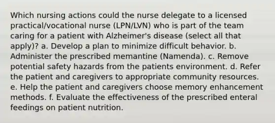 Which nursing actions could the nurse delegate to a licensed practical/vocational nurse (LPN/LVN) who is part of the team caring for a patient with Alzheimer's disease (select all that apply)? a. Develop a plan to minimize difficult behavior. b. Administer the prescribed memantine (Namenda). c. Remove potential safety hazards from the patients environment. d. Refer the patient and caregivers to appropriate community resources. e. Help the patient and caregivers choose memory enhancement methods. f. Evaluate the effectiveness of the prescribed enteral feedings on patient nutrition.