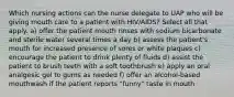 Which nursing actions can the nurse delegate to UAP who will be giving mouth care to a patient with HIV/AIDS? Select all that apply. a) offer the patient mouth rinses with sodium bicarbonate and sterile water several times a day b) assess the patient's mouth for increased presence of sores or white plaques c) encourage the patient to drink plenty of fluids d) assist the patient to brush teeth with a soft toothbrush e) apply an oral analgesic gel to gums as needed f) offer an alcohol-based mouthwash if the patient reports "funny" taste in mouth