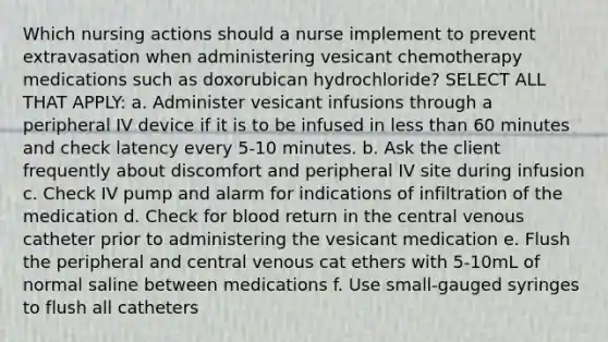 Which nursing actions should a nurse implement to prevent extravasation when administering vesicant chemotherapy medications such as doxorubican hydrochloride? SELECT ALL THAT APPLY: a. Administer vesicant infusions through a peripheral IV device if it is to be infused in less than 60 minutes and check latency every 5-10 minutes. b. Ask the client frequently about discomfort and peripheral IV site during infusion c. Check IV pump and alarm for indications of infiltration of the medication d. Check for blood return in the central venous catheter prior to administering the vesicant medication e. Flush the peripheral and central venous cat ethers with 5-10mL of normal saline between medications f. Use small-gauged syringes to flush all catheters