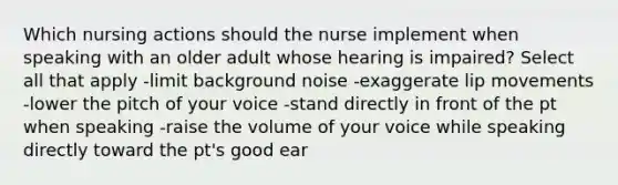 Which nursing actions should the nurse implement when speaking with an older adult whose hearing is impaired? Select all that apply -limit background noise -exaggerate lip movements -lower the pitch of your voice -stand directly in front of the pt when speaking -raise the volume of your voice while speaking directly toward the pt's good ear