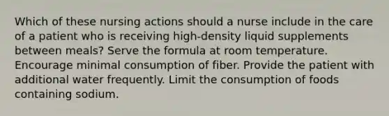 Which of these nursing actions should a nurse include in the care of a patient who is receiving high-density liquid supplements between meals? Serve the formula at room temperature. Encourage minimal consumption of fiber. Provide the patient with additional water frequently. Limit the consumption of foods containing sodium.