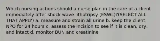 Which nursing actions should a nurse plan in the care of a client immediately after shock wave lithotripsy (ESWL)?(SELECT ALL THAT APPLY) a. measure and strain all urine b. keep the client NPO for 24 hours c. assess the incision to see if it is clean, dry, and intact d. monitor BUN and creatinine