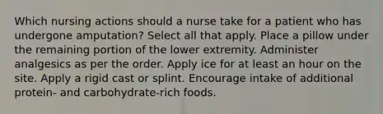 Which nursing actions should a nurse take for a patient who has undergone amputation? Select all that apply. Place a pillow under the remaining portion of the lower extremity. Administer analgesics as per the order. Apply ice for at least an hour on the site. Apply a rigid cast or splint. Encourage intake of additional protein- and carbohydrate-rich foods.