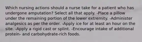 Which nursing actions should a nurse take for a patient who has undergone amputation? Select all that apply. -Place a pillow under the remaining portion of the lower extremity. -Administer analgesics as per the order. -Apply ice for at least an hour on the site. -Apply a rigid cast or splint. -Encourage intake of additional protein- and carbohydrate-rich foods.