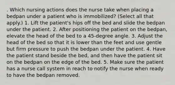 . Which nursing actions does the nurse take when placing a bedpan under a patient who is immobilized? (Select all that apply.) 1. Lift the patient's hips off the bed and slide the bedpan under the patient. 2. After positioning the patient on the bedpan, elevate the head of the bed to a 45-degree angle. 3. Adjust the head of the bed so that it is lower than the feet and use gentle but firm pressure to push the bedpan under the patient. 4. Have the patient stand beside the bed, and then have the patient sit on the bedpan on the edge of the bed. 5. Make sure the patient has a nurse call system in reach to notify the nurse when ready to have the bedpan removed.