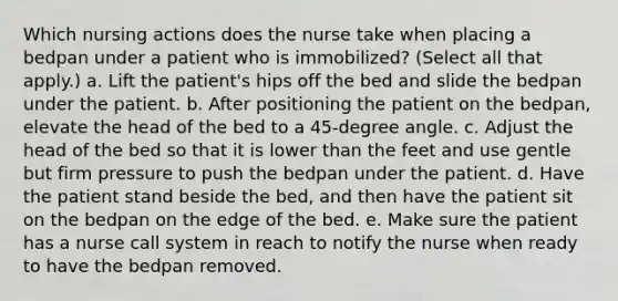 Which nursing actions does the nurse take when placing a bedpan under a patient who is immobilized? (Select all that apply.) a. Lift the patient's hips off the bed and slide the bedpan under the patient. b. After positioning the patient on the bedpan, elevate the head of the bed to a 45-degree angle. c. Adjust the head of the bed so that it is lower than the feet and use gentle but firm pressure to push the bedpan under the patient. d. Have the patient stand beside the bed, and then have the patient sit on the bedpan on the edge of the bed. e. Make sure the patient has a nurse call system in reach to notify the nurse when ready to have the bedpan removed.