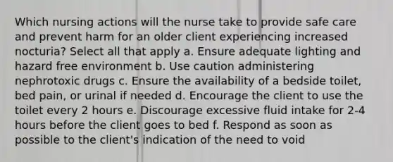 Which nursing actions will the nurse take to provide safe care and prevent harm for an older client experiencing increased nocturia? Select all that apply a. Ensure adequate lighting and hazard free environment b. Use caution administering nephrotoxic drugs c. Ensure the availability of a bedside toilet, bed pain, or urinal if needed d. Encourage the client to use the toilet every 2 hours e. Discourage excessive fluid intake for 2-4 hours before the client goes to bed f. Respond as soon as possible to the client's indication of the need to void