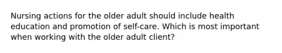 Nursing actions for the older adult should include health education and promotion of self-care. Which is most important when working with the older adult client?