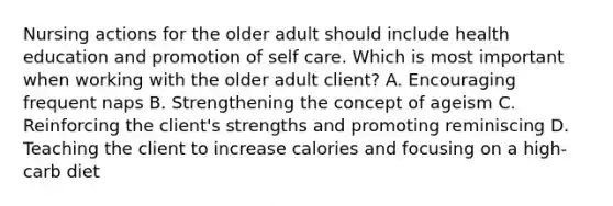 Nursing actions for the older adult should include health education and promotion of self care. Which is most important when working with the older adult client? A. Encouraging frequent naps B. Strengthening the concept of ageism C. Reinforcing the client's strengths and promoting reminiscing D. Teaching the client to increase calories and focusing on a high-carb diet