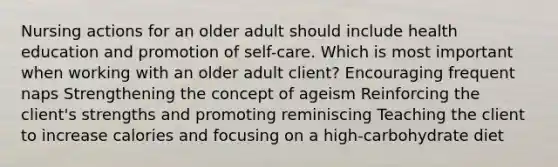 Nursing actions for an older adult should include health education and promotion of self-care. Which is most important when working with an older adult client? Encouraging frequent naps Strengthening the concept of ageism Reinforcing the client's strengths and promoting reminiscing Teaching the client to increase calories and focusing on a high-carbohydrate diet