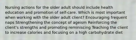 Nursing actions for the older adult should include health education and promotion of self-care. Which is most important when working with the older adult client? Encouraging frequent naps Strengthening the concept of ageism Reinforcing the client's strengths and promoting reminiscing Teaching the client to increase calories and focusing on a high carbohydrate diet