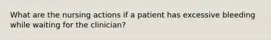 What are the nursing actions if a patient has excessive bleeding while waiting for the clinician?