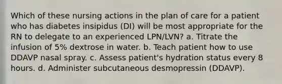 Which of these nursing actions in the plan of care for a patient who has diabetes insipidus (DI) will be most appropriate for the RN to delegate to an experienced LPN/LVN? a. Titrate the infusion of 5% dextrose in water. b. Teach patient how to use DDAVP nasal spray. c. Assess patient's hydration status every 8 hours. d. Administer subcutaneous desmopressin (DDAVP).