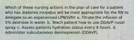 Which of these nursing actions in the plan of care for a patient who has diabetes insipidus will be most appropriate for the RN to delegate to an experienced LPN/LVN? a. Titrate the infusion of 5% dextrose in water. b. Teach patient how to use DDAVP nasal spray. c. Assess patients hydration status every 8 hours. d. Administer subcutaneous desmopressin (DDAVP).