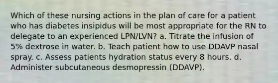 Which of these nursing actions in the plan of care for a patient who has diabetes insipidus will be most appropriate for the RN to delegate to an experienced LPN/LVN? a. Titrate the infusion of 5% dextrose in water. b. Teach patient how to use DDAVP nasal spray. c. Assess patients hydration status every 8 hours. d. Administer subcutaneous desmopressin (DDAVP).