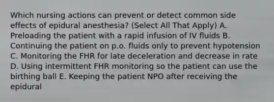 Which nursing actions can prevent or detect common side effects of epidural anesthesia? (Select All That Apply) A. Preloading the patient with a rapid infusion of IV fluids B. Continuing the patient on p.o. fluids only to prevent hypotension C. Monitoring the FHR for late deceleration and decrease in rate D. Using intermittent FHR monitoring so the patient can use the birthing ball E. Keeping the patient NPO after receiving the epidural