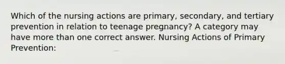 Which of the nursing actions are primary, secondary, and tertiary prevention in relation to teenage pregnancy? A category may have more than one correct answer. Nursing Actions of Primary Prevention: