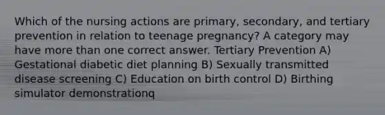 Which of the nursing actions are primary, secondary, and tertiary prevention in relation to teenage pregnancy? A category may have more than one correct answer. Tertiary Prevention A) Gestational diabetic diet planning B) Sexually transmitted disease screening C) Education on birth control D) Birthing simulator demonstrationq