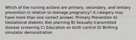 Which of the nursing actions are primary, secondary, and tertiary prevention in relation to teenage pregnancy? A category may have more than one correct answer. Primary Prevention A) Gestational diabetic diet planning B) Sexually transmitted disease screening C) Education on birth control D) Birthing simulator demonstration